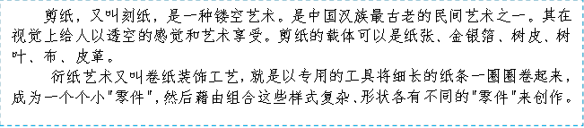 剪纸,又叫刻纸,是一种镂空艺术。是中国汉族最古老的民间艺术之一。其在视觉上给人以透空的感觉和艺术享受。剪纸的载体可以是纸张、金银箔、树皮、树叶、布、皮革。
衍纸艺术又叫卷纸装饰工艺,就是以专用的工具将细长的纸条一圈圈卷起来,成为一个个小
